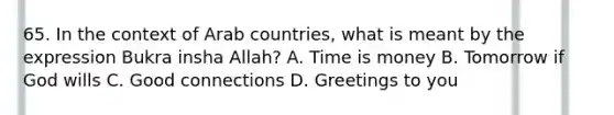 65. In the context of Arab countries, what is meant by the expression Bukra insha Allah? A. Time is money B. Tomorrow if God wills C. Good connections D. Greetings to you