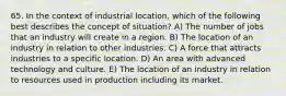 65. In the context of industrial location, which of the following best describes the concept of situation? A) The number of jobs that an industry will create in a region. B) The location of an industry in relation to other industries. C) A force that attracts industries to a specific location. D) An area with advanced technology and culture. E) The location of an industry in relation to resources used in production including its market.