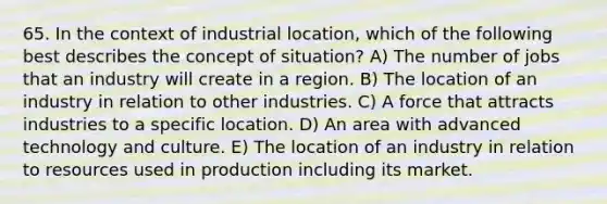 65. In the context of industrial location, which of the following best describes the concept of situation? A) The number of jobs that an industry will create in a region. B) The location of an industry in relation to other industries. C) A force that attracts industries to a specific location. D) An area with advanced technology and culture. E) The location of an industry in relation to resources used in production including its market.