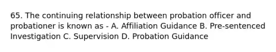 65. The continuing relationship between probation officer and probationer is known as - A. Affiliation Guidance B. Pre-sentenced Investigation C. Supervision D. Probation Guidance ​