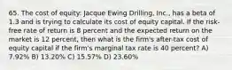 65. The cost of equity: Jacque Ewing Drilling, Inc., has a beta of 1.3 and is trying to calculate its cost of equity capital. If the risk-free rate of return is 8 percent and the expected return on the market is 12 percent, then what is the firm's after-tax cost of equity capital if the firm's marginal tax rate is 40 percent? A) 7.92% B) 13.20% C) 15.57% D) 23.60%