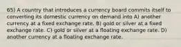 65) A country that introduces a currency board commits itself to converting its domestic currency on demand into A) another currency at a fixed exchange rate. B) gold or silver at a fixed exchange rate. C) gold or silver at a floating exchange rate. D) another currency at a floating exchange rate.