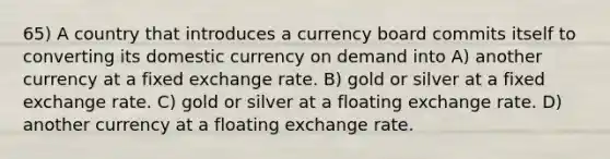 65) A country that introduces a currency board commits itself to converting its domestic currency on demand into A) another currency at a fixed exchange rate. B) gold or silver at a fixed exchange rate. C) gold or silver at a floating exchange rate. D) another currency at a floating exchange rate.