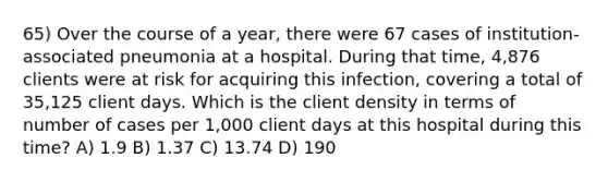 65) Over the course of a year, there were 67 cases of institution-associated pneumonia at a hospital. During that time, 4,876 clients were at risk for acquiring this infection, covering a total of 35,125 client days. Which is the client density in terms of number of cases per 1,000 client days at this hospital during this time? A) 1.9 B) 1.37 C) 13.74 D) 190