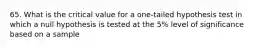 65. What is the critical value for a one-tailed hypothesis test in which a null hypothesis is tested at the 5% level of significance based on a sample