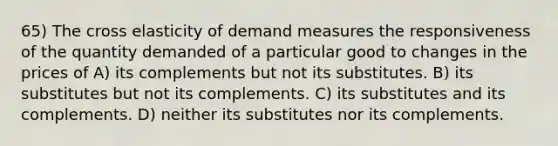 65) The cross elasticity of demand measures the responsiveness of the quantity demanded of a particular good to changes in the prices of A) its complements but not its substitutes. B) its substitutes but not its complements. C) its substitutes and its complements. D) neither its substitutes nor its complements.