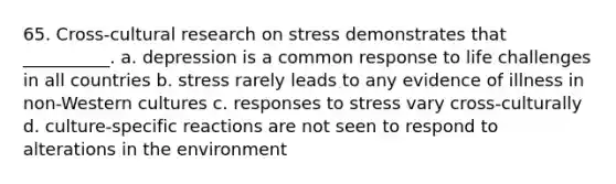 65. Cross-cultural research on stress demonstrates that __________. a. depression is a common response to life challenges in all countries b. stress rarely leads to any evidence of illness in non-Western cultures c. responses to stress vary cross-culturally d. culture-specific reactions are not seen to respond to alterations in the environment