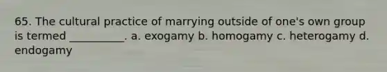 65. The cultural practice of marrying outside of one's own group is termed __________.​ a. ​exogamy b. ​homogamy c. ​heterogamy d. ​endogamy