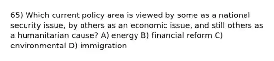 65) Which current policy area is viewed by some as a national security issue, by others as an economic issue, and still others as a humanitarian cause? A) energy B) financial reform C) environmental D) immigration