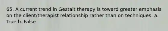 65. ​A current trend in Gestalt therapy is toward greater emphasis on the client/therapist relationship rather than on techniques. a. True b. False