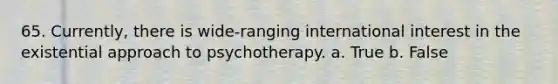 65. Currently, there is wide-ranging international interest in the existential approach to psychotherapy. a. True b. False