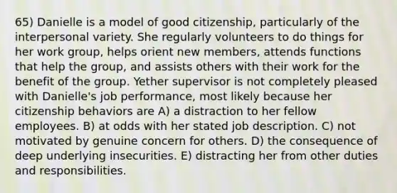 65) Danielle is a model of good citizenship, particularly of the interpersonal variety. She regularly volunteers to do things for her work group, helps orient new members, attends functions that help the group, and assists others with their work for the benefit of the group. Yether supervisor is not completely pleased with Danielle's job performance, most likely because her citizenship behaviors are A) a distraction to her fellow employees. B) at odds with her stated job description. C) not motivated by genuine concern for others. D) the consequence of deep underlying insecurities. E) distracting her from other duties and responsibilities.