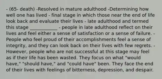 - (65- death) -Resolved in mature adulthood -Determining how well one has lived - final stage in which those near the end of life look back and evaluate their lives - late adulthood and termed this stage ____________ - people in late adulthood reflect on their lives and feel either a sense of satisfaction or a sense of failure. - People who feel proud of their accomplishments feel a sense of integrity, and they can look back on their lives with few regrets. - However, people who are not successful at this stage may feel as if their life has been wasted. They focus on what "would have," "should have," and "could have" been. They face the end of their lives with feelings of bitterness, depression, and despair.