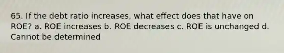 65. If the debt ratio increases, what effect does that have on ROE? a. ROE increases b. ROE decreases c. ROE is unchanged d. Cannot be determined