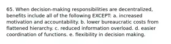 65. When decision-making responsibilities are decentralized, benefits include all of the following EXCEPT: a. increased motivation and accountability. b. lower bureaucratic costs from flattened hierarchy. c. reduced information overload. d. easier coordination of functions. e. flexibility in decision making.