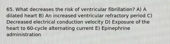 65. What decreases the risk of ventricular fibrillation? A) A dilated heart B) An increased ventricular refractory period C) Decreased electrical conduction velocity D) Exposure of the heart to 60-cycle alternating current E) Epinephrine administration