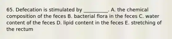 65. Defecation is stimulated by __________. A. the chemical composition of the feces B. bacterial flora in the feces C. water content of the feces D. lipid content in the feces E. stretching of the rectum