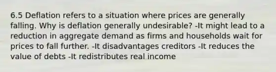 6.5 Deflation refers to a situation where prices are generally falling. Why is deflation generally undesirable? -It might lead to a reduction in aggregate demand as firms and households wait for prices to fall further. -It disadvantages creditors -It reduces the value of debts -It redistributes real income