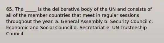 65. The _____ is the deliberative body of the UN and consists of all of the member countries that meet in regular sessions throughout the year. a. General Assembly b. Security Council c. Economic and Social Council d. Secretariat e. UN Trusteeship Council