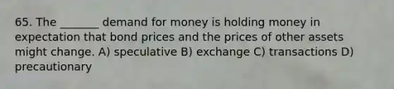 65. The _______ demand for money is holding money in expectation that bond prices and the prices of other assets might change. A) speculative B) exchange C) transactions D) precautionary