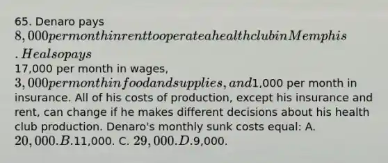 65. Denaro pays 8,000 per month in rent to operate a health club in Memphis. He also pays17,000 per month in wages, 3,000 per month in food and supplies, and1,000 per month in insurance. All of his costs of production, except his insurance and rent, can change if he makes different decisions about his health club production. Denaro's monthly sunk costs equal: A. 20,000. B.11,000. C. 29,000. D.9,000.