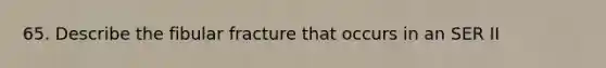 65. Describe the fibular fracture that occurs in an SER II
