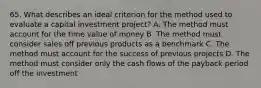 65. What describes an ideal criterion for the method used to evaluate a capital investment project? A. The method must account for the time value of money B. The method must consider sales off previous products as a benchmark C. The method must account for the success of previous projects D. The method must consider only the cash flows of the payback period off the investment