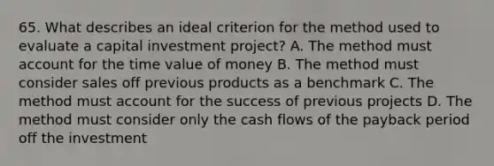 65. What describes an ideal criterion for the method used to evaluate a capital investment project? A. The method must account for the time value of money B. The method must consider sales off previous products as a benchmark C. The method must account for the success of previous projects D. The method must consider only the cash flows of the payback period off the investment