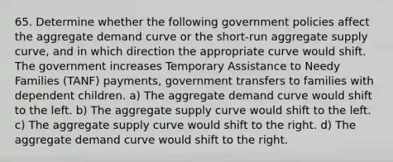 65. Determine whether the following government policies affect the aggregate demand curve or the short-run aggregate supply curve, and in which direction the appropriate curve would shift. The government increases Temporary Assistance to Needy Families (TANF) payments, government transfers to families with dependent children. a) The aggregate demand curve would shift to the left. b) The aggregate supply curve would shift to the left. c) The aggregate supply curve would shift to the right. d) The aggregate demand curve would shift to the right.