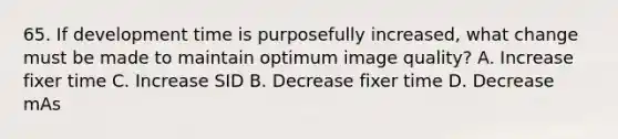 65. If development time is purposefully increased, what change must be made to maintain optimum image quality? A. Increase fixer time C. Increase SID B. Decrease fixer time D. Decrease mAs