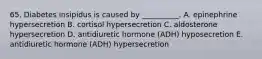 65. Diabetes insipidus is caused by __________. A. epinephrine hypersecretion B. cortisol hypersecretion C. aldosterone hypersecretion D. antidiuretic hormone (ADH) hyposecretion E. antidiuretic hormone (ADH) hypersecretion