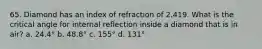 65. Diamond has an index of refraction of 2.419. What is the critical angle for internal reflection inside a diamond that is in air? a. 24.4° b. 48.8° c. 155° d. 131°