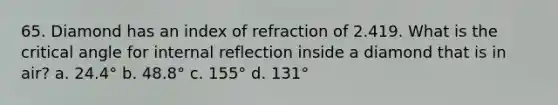 65. Diamond has an index of refraction of 2.419. What is the critical angle for internal reflection inside a diamond that is in air? a. 24.4° b. 48.8° c. 155° d. 131°