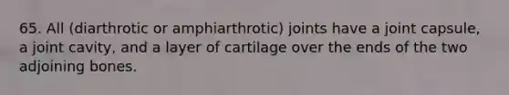 65. All (diarthrotic or amphiarthrotic) joints have a joint capsule, a joint cavity, and a layer of cartilage over the ends of the two adjoining bones.