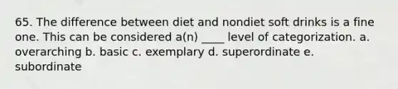 65. The difference between diet and nondiet soft drinks is a fine one. This can be considered a(n) ____ level of categorization. a. overarching b. basic c. exemplary d. superordinate e. subordinate