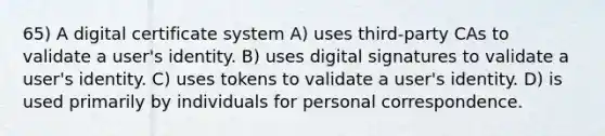 65) A digital certificate system A) uses third-party CAs to validate a user's identity. B) uses digital signatures to validate a user's identity. C) uses tokens to validate a user's identity. D) is used primarily by individuals for personal correspondence.