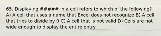 65. Displaying ##### in a cell refers to which of the following? A) A cell that uses a name that Excel does not recognize B) A cell that tries to divide by 0 C) A cell that is not valid D) Cells are not wide enough to display the entire entry