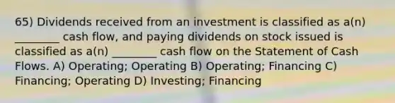 65) Dividends received from an investment is classified as a(n) ________ cash flow, and paying dividends on stock issued is classified as a(n) ________ cash flow on the Statement of Cash Flows. A) Operating; Operating B) Operating; Financing C) Financing; Operating D) Investing; Financing