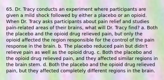 65. Dr. Tracy conducts an experiment where participants are given a mild shock followed by either a placebo or an opioid. When Dr. Tracy asks participants about pain relief and studies pain-related areas of their brains, what will Dr. Tracy find? a. Both the placebo and the opioid drug relieved pain, but only the opioid affected the region responsible for the control of the pain response in the brain. b. The placebo reduced pain but didn't relieve pain as well as the opioid drug. c. Both the placebo and the opioid drug relieved pain, and they affected similar regions in the brain stem. d. Both the placebo and the opioid drug relieved pain, but they affected completely different regions in the brain.