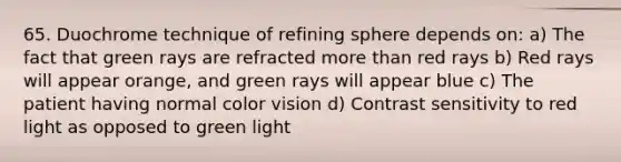 65. Duochrome technique of refining sphere depends on: a) The fact that green rays are refracted more than red rays b) Red rays will appear orange, and green rays will appear blue c) The patient having normal color vision d) Contrast sensitivity to red light as opposed to green light