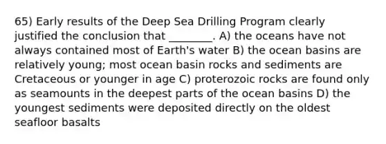 65) Early results of the Deep Sea Drilling Program clearly justified the conclusion that ________. A) the oceans have not always contained most of Earth's water B) the ocean basins are relatively young; most ocean basin rocks and sediments are Cretaceous or younger in age C) proterozoic rocks are found only as seamounts in the deepest parts of the ocean basins D) the youngest sediments were deposited directly on the oldest seafloor basalts