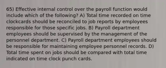 65) Effective internal control over the payroll function would include which of the following? A) Total time recorded on time clockcards should be reconciled to job reports by employees responsible for those specific jobs. B) Payroll department employees should be supervised by the management of the personnel department. C) Payroll department employees should be responsible for maintaining employee personnel records. D) Total time spent on jobs should be compared with total time indicated on time clock punch cards.