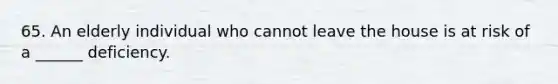 65. An elderly individual who cannot leave the house is at risk of a ______ deficiency.