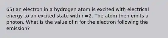 65) an electron in a hydrogen atom is excited with electrical energy to an excited state with n=2. The atom then emits a photon. What is the value of n for the electron following the emission?