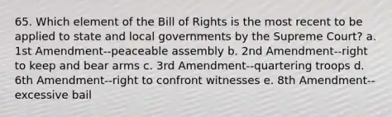 65. Which element of the Bill of Rights is the most recent to be applied to state and local governments by the Supreme Court? a. 1st Amendment--peaceable assembly b. 2nd Amendment--right to keep and bear arms c. 3rd Amendment--quartering troops d. 6th Amendment--right to confront witnesses e. 8th Amendment--excessive bail