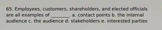 65. Employees, customers, shareholders, and elected officials are all examples of ________. a. contact points b. the internal audience c. the audience d. stakeholders e. interested parties