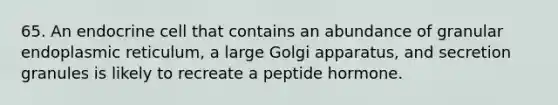 65. An endocrine cell that contains an abundance of granular endoplasmic reticulum, a large Golgi apparatus, and secretion granules is likely to recreate a peptide hormone.