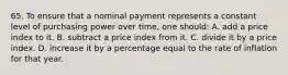 65. To ensure that a nominal payment represents a constant level of purchasing power over time, one should: A. add a price index to it. B. subtract a price index from it. C. divide it by a price index. D. increase it by a percentage equal to the rate of inflation for that year.