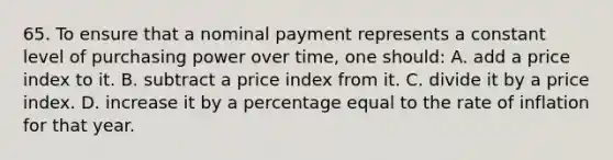 65. To ensure that a nominal payment represents a constant level of purchasing power over time, one should: A. add a price index to it. B. subtract a price index from it. C. divide it by a price index. D. increase it by a percentage equal to the rate of inflation for that year.