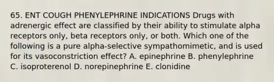 65. ENT COUGH PHENYLEPHRINE INDICATIONS Drugs with adrenergic effect are classified by their ability to stimulate alpha receptors only, beta receptors only, or both. Which one of the following is a pure alpha-selective sympathomimetic, and is used for its vasoconstriction effect? A. epinephrine B. phenylephrine C. isoproterenol D. norepinephrine E. clonidine